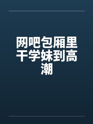 网吧包厢里干学妹到高潮by佚名封面